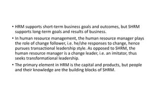 • HRM supports short-term business goals and outcomes, but SHRM
supports long-term goals and results of business.
• In human resource management, the human resource manager plays
the role of change follower, i.e. he/she responses to change, hence
pursues transactional leadership style. As opposed to SHRM, the
human resource manager is a change leader, i.e. an imitator, thus
seeks transformational leadership.
• The primary element in HRM is the capital and products, but people
and their knowledge are the building blocks of SHRM.
 