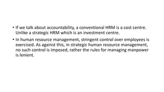 • If we talk about accountability, a conventional HRM is a cost centre.
Unlike a strategic HRM which is an investment centre.
• In human resource management, stringent control over employees is
exercised. As against this, in strategic human resource management,
no such control is imposed, rather the rules for managing manpower
is lenient.
 