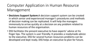 Computer Application in Human Resource
Management
• Decisions Support System:A decision support system can be created
in which senior and experienced manager’s procedures and methods
of decision making can be replicated. It will help the managers
immensely to arrive quickly at a decision on any problem related to
human resources of the organisation.
• DSS facilitates the present executive to have experts’ advice at his
finger tips. The system is user friendly. It provides a readymade advice
to the executive. DSS for several human resources problems can be
developed and kept ready. DSS helps an executive to plan for future.
 