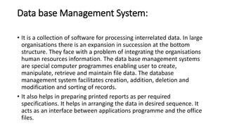 Data base Management System:
• It is a collection of software for processing interrelated data. In large
organisations there is an expansion in succession at the bottom
structure. They face with a problem of integrating the organisations
human resources information. The data base management systems
are special computer programmes enabling user to create,
manipulate, retrieve and maintain file data. The database
management system facilitates creation, addition, deletion and
modification and sorting of records.
• It also helps in preparing printed reports as per required
specifications. It helps in arranging the data in desired sequence. It
acts as an interface between applications programme and the office
files.
 