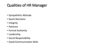 Qualities of HR Manager
• Sympathetic Attitude
• Quick Decisions
• Integrity
• Patience
• Formal Authority
• Leadership
• Social Responsibility
• Good Communication Skills
 