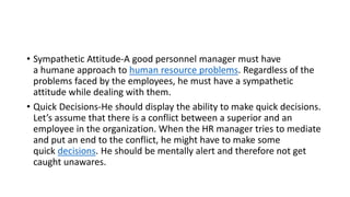 • Sympathetic Attitude-A good personnel manager must have
a humane approach to human resource problems. Regardless of the
problems faced by the employees, he must have a sympathetic
attitude while dealing with them.
• Quick Decisions-He should display the ability to make quick decisions.
Let’s assume that there is a conflict between a superior and an
employee in the organization. When the HR manager tries to mediate
and put an end to the conflict, he might have to make some
quick decisions. He should be mentally alert and therefore not get
caught unawares.
 