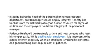 • Integrity-Being the head of the personnel or human resource
department, an HR manager should display integrity. Honesty and
frankness are the hallmarks of a good human resource manager. At
no time can the employees doubt the integrity of the personnel
manager.
• Patience-He should be extremely patient and not someone who loses
his temper easily. While dealing with employees, it is important to be
a good listener, especially when an employee is voicing his concerns.
And good listening skills require a lot of patience.
 