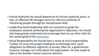 • Formal Authority-He should depend on his formal authority alone. In
fact, an effective HR manager earns his informal authority of
influencing people through his interpersonal skills.
• Leadership-Good leadership skills are essential to guide the
employees towards achieving the organization’s objectives. He should
also keep people motivated and encourage them to use their skills for
the overall good of the enterprise.
• Social Responsibility-He should have a sense of social responsibility.
Further, he must encourage employees to discharge their social
obligations to different segments of society. After all, a good human
resource manager isn’t only about the organization. He also needs to
look at the broader human resource element.
 