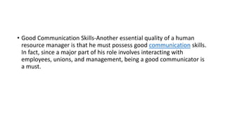 • Good Communication Skills-Another essential quality of a human
resource manager is that he must possess good communication skills.
In fact, since a major part of his role involves interacting with
employees, unions, and management, being a good communicator is
a must.
 