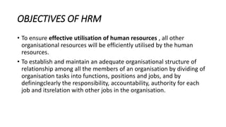 OBJECTIVES OF HRM
• To ensure effective utilisation of human resources , all other
organisational resources will be efficiently utilised by the human
resources.
• To establish and maintain an adequate organisational structure of
relationship among all the members of an organisation by dividing of
organisation tasks into functions, positions and jobs, and by
definingclearly the responsibility, accountability, authority for each
job and itsrelation with other jobs in the organisation.
 