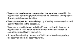 • To generate maximum development of humanresources within the
organisation by offering opportunities for advancement to employees
through training and education.
• To ensure respect for human beings by providing various services and
welfare facilities to the personnel.
• To ensure reconciliation of individual/group goals with those of the
organisation in such a manner that thepersonnel feel a sense of
commitment and loyalty towards it.
• To identify and satisfy the needs of individuals by offering various
monetary and non-monetary rewards .
 