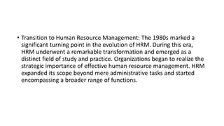 • Transition to Human Resource Management: The 1980s marked a
significant turning point in the evolution of HRM. During this era,
HRM underwent a remarkable transformation and emerged as a
distinct field of study and practice. Organizations began to realize the
strategic importance of effective human resource management. HRM
expanded its scope beyond mere administrative tasks and started
encompassing a broader range of functions.
 
