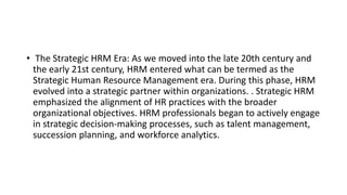 • The Strategic HRM Era: As we moved into the late 20th century and
the early 21st century, HRM entered what can be termed as the
Strategic Human Resource Management era. During this phase, HRM
evolved into a strategic partner within organizations. . Strategic HRM
emphasized the alignment of HR practices with the broader
organizational objectives. HRM professionals began to actively engage
in strategic decision-making processes, such as talent management,
succession planning, and workforce analytics.
 