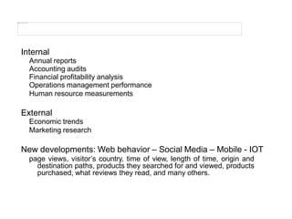Internal
Annual reports
Accounting audits
Financial profitability analysis
Operations management performance
Human resource measurements
External
Economic trends
Marketing research
New developments: Web behavior – Social Media – Mobile - IOT
page views, visitor’s country, time of view, length of time, origin and
destination paths, products they searched for and viewed, products
purchased, what reviews they read, and many others.
 
