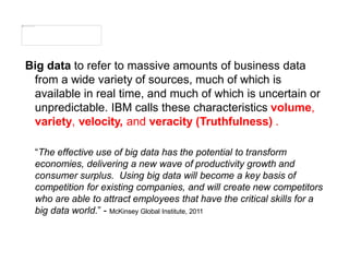Big data to refer to massive amounts of business data
from a wide variety of sources, much of which is
available in real time, and much of which is uncertain or
unpredictable. IBM calls these characteristics volume,
variety, velocity, and veracity (Truthfulness) .
“The effective use of big data has the potential to transform
economies, delivering a new wave of productivity growth and
consumer surplus. Using big data will become a key basis of
competition for existing companies, and will create new competitors
who are able to attract employees that have the critical skills for a
big data world.” - McKinsey Global Institute, 2011
 