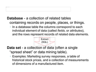 Database - a collection of related tables
containing records on people, places, or things.
◦ In a database table the columns correspond to each
individual element of data (called fields, or attributes),
and the rows represent records of related data elements.
Extract
(SQL)
Data set - a collection of data (often a single
“spread sheet” or data mining table).
◦ Examples: Marketing survey responses, a table of
historical stock prices, and a collection of measurements
of dimensions of a manufactured item.
 