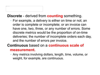 Discrete - derived from counting something.
◦ For example, a delivery is either on time or not; an
order is complete or incomplete; or an invoice can
have one, two, three, or any number of errors. Some
discrete metrics would be the proportion of on-time
deliveries; the number of incomplete orders each day,
and the number of errors per invoice.
Continuous based on a continuous scale of
measurement.
◦ Any metrics involving dollars, length, time, volume, or
weight, for example, are continuous.
 