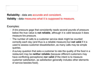Reliability - data are accurate and consistent.
Validity - data measures what it is supposed to measure.
Examples:
◦ A tire pressure gage that consistently reads several pounds of pressure
below the true value is not reliable, although it is valid because it does
measure tire pressure.
◦ The number of calls to a customer service desk might be counted
correctly each day (and thus is a reliable measure) but not valid if it is
used to assess customer dissatisfaction, as many calls may be simple
queries.
◦ A survey question that asks a customer to rate the quality of the food in a
restaurant may be neither reliable (because different customers may
have conflicting perceptions) nor valid (if the intent is to measure
customer satisfaction, as satisfaction generally includes other elements
of service besides food).
 
