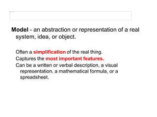 Model - an abstraction or representation of a real
system, idea, or object.
Often a simplification of the real thing.
Captures the most important features.
Can be a written or verbal description, a visual
representation, a mathematical formula, or a
spreadsheet.
 