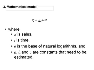 3. Mathematical model:
S = aebect
• where
• S is sales,
• t is time,
• e is the base of natural logarithms, and
• a, b and c are constants that need to be
estimated.
 