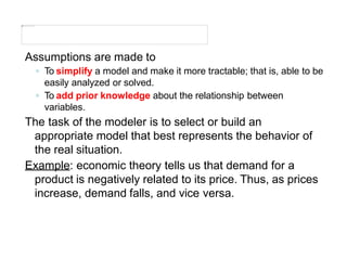 Assumptions are made to
◦ To simplify a model and make it more tractable; that is, able to be
easily analyzed or solved.
◦ To add prior knowledge about the relationship between
variables.
The task of the modeler is to select or build an
appropriate model that best represents the behavior of
the real situation.
Example: economic theory tells us that demand for a
product is negatively related to its price. Thus, as prices
increase, demand falls, and vice versa.
 