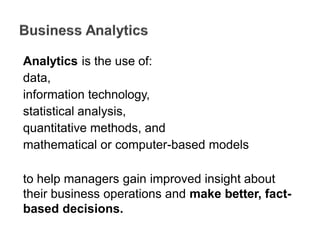 Analytics is the use of:
data,
information technology,
statistical analysis,
quantitative methods, and
mathematical or computer-based models
to help managers gain improved insight about
their business operations and make better, fact-
based decisions.
 