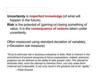 Uncertainty is imperfect knowledge (of what will
happen in the future).
Risk is the potential of (gaining or) losing something of
value. It is the consequence of actions taken under
uncertainty.
Often measured using standard deviation of variables.
(=Deviation risk measure)
“To try to eliminate risk in business enterprise is futile. Risk is inherent in the
commitment of present resources to future expectations. Indeed, economic
progress can be defined as the ability to take greater risks. The attempt to
eliminate risks, even the attempt to minimize them, can only make them
irrational and unbearable. It can only result in the greatest risk of all: rigidity.”
– Peter Drucker
 