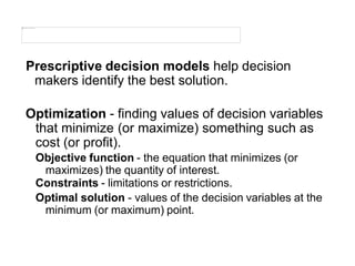 Prescriptive decision models help decision
makers identify the best solution.
Optimization - finding values of decision variables
that minimize (or maximize) something such as
cost (or profit).
Objective function - the equation that minimizes (or
maximizes) the quantity of interest.
Constraints - limitations or restrictions.
Optimal solution - values of the decision variables at the
minimum (or maximum) point.
 