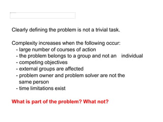 Clearly defining the problem is not a trivial task.
Complexity increases when the following occur:
- large number of courses of action
individual
- the problem belongs to a group and not an
- competing objectives
- external groups are affected
- problem owner and problem solver are not the
same person
- time limitations exist
What is part of the problem? What not?
 