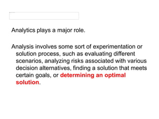 Analytics plays a major role.
Analysis involves some sort of experimentation or
solution process, such as evaluating different
scenarios, analyzing risks associated with various
decision alternatives, finding a solution that meets
certain goals, or determining an optimal
solution.
 