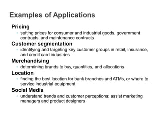 Pricing
◦ setting prices for consumer and industrial goods, government
contracts, and maintenance contracts
Customer segmentation
◦ identifying and targeting key customer groups in retail, insurance,
and credit card industries
Merchandising
◦ determining brands to buy, quantities, and allocations
Location
◦ finding the best location for bank branches and ATMs, or where to
service industrial equipment
Social Media
◦ understand trends and customer perceptions; assist marketing
managers and product designers
 