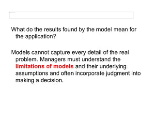 What do the results found by the model mean for
the application?
Models cannot capture every detail of the real
problem. Managers must understand the
limitations of models and their underlying
assumptions and often incorporate judgment into
making a decision.
 