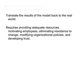 Translate the results of the model back to the real
world.
Requires providing adequate resources,
motivating employees, eliminating resistance to
change, modifying organizational policies, and
developing trust.
 