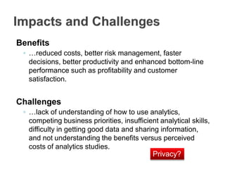Benefits
◦ …reduced costs, better risk management, faster
decisions, better productivity and enhanced bottom-line
performance such as profitability and customer
satisfaction.
Challenges
◦ …lack of understanding of how to use analytics,
competing business priorities, insufficient analytical skills,
difficulty in getting good data and sharing information,
and not understanding the benefits versus perceived
costs of analytics studies.
Privacy?
 