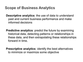 Descriptive analytics: the use of data to understand
past and current business performance and make
informed decisions
Predictive analytics: predict the future by examining
historical data, detecting patterns or relationships in
these data, and then extrapolating these relationships
forward in time.
Prescriptive analytics: identify the best alternatives
to minimize or maximize some objective
 