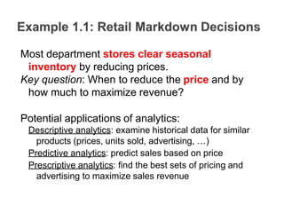 Most department stores clear seasonal
inventory by reducing prices.
Key question: When to reduce the price and by
how much to maximize revenue?
Potential applications of analytics:
Descriptive analytics: examine historical data for similar
products (prices, units sold, advertising, …)
Predictive analytics: predict sales based on price
Prescriptive analytics: find the best sets of pricing and
advertising to maximize sales revenue
 
