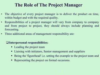 • The objective of every project manager is to deliver the product on time,
within budget and with the required quality.
• Responsibilities of a project manager will vary from company to company
and from project to project, they should always include planning and
forecasting.
• Three additional areas of management responsibility are:
Interpersonal responsibilities:
 Leading the project team
 Liaising with initiators, Senior management and suppliers
 Being the 'figurehead' i.e. setting the example to the project team and
 Representing the project on formal occasions.
15
The Role of The Project Manager
 