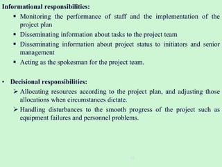 Informational responsibilities:
 Monitoring the performance of staff and the implementation of the
project plan
 Disseminating information about tasks to the project team
 Disseminating information about project status to initiators and senior
management
 Acting as the spokesman for the project team.
• Decisional responsibilities:
 Allocating resources according to the project plan, and adjusting those
allocations when circumstances dictate.
 Handling disturbances to the smooth progress of the project such as
equipment failures and personnel problems.
16
 