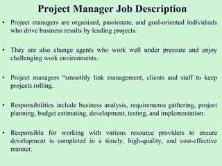 Project Manager Job Description
• Project managers are organized, passionate, and goal-oriented individuals
who drive business results by leading projects.
• They are also change agents who work well under pressure and enjoy
challenging work environments.
• Project managers “smoothly link management, clients and staff to keep
projects rolling.
• Responsibilities include business analysis, requirements gathering, project
planning, budget estimating, development, testing, and implementation.
• Responsible for working with various resource providers to ensure
development is completed in a timely, high-quality, and cost-effective
manner.
 