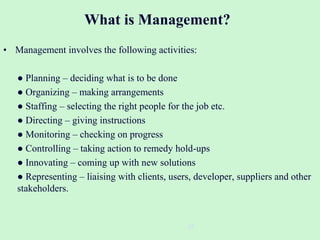 What is Management?
• Management involves the following activities:
● Planning – deciding what is to be done
● Organizing – making arrangements
● Staffing – selecting the right people for the job etc.
● Directing – giving instructions
● Monitoring – checking on progress
● Controlling – taking action to remedy hold-ups
● Innovating – coming up with new solutions
● Representing – liaising with clients, users, developer, suppliers and other
stakeholders.
22
 