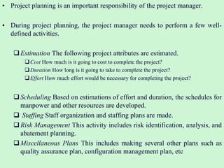• Project planning is an important responsibility of the project manager.
• During project planning, the project manager needs to perform a few well-
defined activities.
Estimation The following project attributes are estimated.
Cost How much is it going to cost to complete the project?
Duration How long is it going to take to complete the project?
Effort How much effort would be necessary for completing the project?
Scheduling Based on estimations of effort and duration, the schedules for
manpower and other resources are developed.
 Staffing Staff organization and staffing plans are made.
Risk Management This activity includes risk identification, analysis, and
abatement planning.
Miscellaneous Plans This includes making several other plans such as
quality assurance plan, configuration management plan, etc
23
 