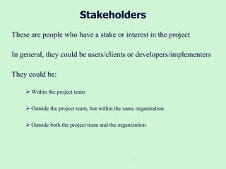 25
Stakeholders
These are people who have a stake or interest in the project
In general, they could be users/clients or developers/implementers
They could be:
 Within the project team
 Outside the project team, but within the same organization
 Outside both the project team and the organization
 