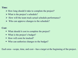 Time:
 How long should it take to complete the project?
 What is the project’s schedule?
 How will the team track actual schedule performance?
 Who can approve changes to the schedule?
Cost:
 What should it cost to complete the project?
 What is the project’s budget?
 How will costs be tracked?
 Who can authorize changes to the budget?
Each area—scope, time, and cost—has a target at the beginning of the project.
27
 