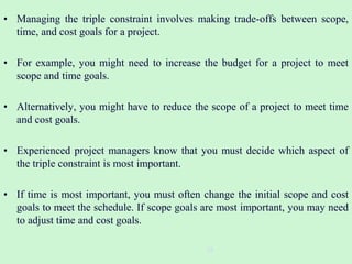 • Managing the triple constraint involves making trade-offs between scope,
time, and cost goals for a project.
• For example, you might need to increase the budget for a project to meet
scope and time goals.
• Alternatively, you might have to reduce the scope of a project to meet time
and cost goals.
• Experienced project managers know that you must decide which aspect of
the triple constraint is most important.
• If time is most important, you must often change the initial scope and cost
goals to meet the schedule. If scope goals are most important, you may need
to adjust time and cost goals.
28
 