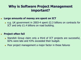 Why is Software Project Management
important?
Large amounts of money are spent on ICT
e.g. UK government in 2003-4 spent £2.3 billions on contracts for
ICT and only £1.4 billions on road building.
Project often fail
Standish Group claim only a third of ICT projects are successful,
82% were late and 43% exceeded their budget.
Poor project management a major factor in these failures
 