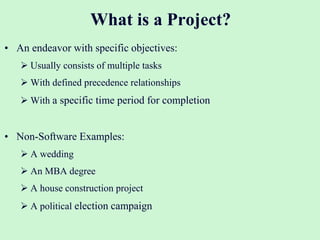 What is a Project?
• An endeavor with specific objectives:
 Usually consists of multiple tasks
 With defined precedence relationships
 With a specific time period for completion
• Non-Software Examples:
 A wedding
 An MBA degree
 A house construction project
 A political election campaign
 