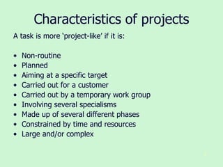 8
Characteristics of projects
A task is more ‘project-like’ if it is:
• Non-routine
• Planned
• Aiming at a specific target
• Carried out for a customer
• Carried out by a temporary work group
• Involving several specialisms
• Made up of several different phases
• Constrained by time and resources
• Large and/or complex
 
