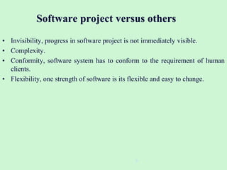 Software project versus others
• Invisibility, progress in software project is not immediately visible.
• Complexity.
• Conformity, software system has to conform to the requirement of human
clients.
• Flexibility, one strength of software is its flexible and easy to change.
9
 