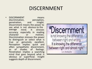 DISCERNMENT
• DISCERNMENT
discrimination,
means
perception,
penetration, and insight.
Discernment means the power to
see what is not obvious to the
mind. It stresses
average
accuracy, especially in reading
character or motives.
Discrimination stresses the power
to distinguish or select what is
true or genuinely excellent.
Perception implies quick and
often sympathetic discernment,
as of shades of feelings.
Penetration implies a searching
mind that goes beyond what is
obvious or superficial. Insight
suggests depth of discernment.
 