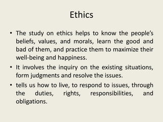 Ethics
• The study on ethics helps to know the people’s
beliefs, values, and morals, learn the good and
bad of them, and practice them to maximize their
well-being and happiness.
• It involves the inquiry on the existing situations,
form judgments and resolve the issues.
• tells us how to live, to respond to issues, through
the duties, rights, responsibilities, and
obligations.
 