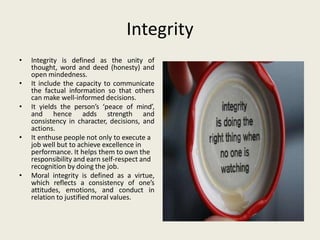 Integrity
• Integrity is defined as the unity of
thought, word and deed (honesty) and
open mindedness.
• It include the capacity to communicate
the factual information so that others
can make well-informed decisions.
• It yields the person’s ‘peace of mind’,
and hence adds strength and
consistency in character, decisions, and
actions.
• It enthuse people not only to execute a
job well but to achieve excellence in
performance. It helps them to own the
responsibility and earn self-respect and
recognition by doing the job.
• Moral integrity is defined as a virtue,
which reflects a consistency of one’s
attitudes, emotions, and conduct in
relation to justified moral values.
 