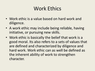 Work Ethics
• Work ethic is a value based on hard work and
diligence.
• A work ethic may include being reliable, having
initiative, or pursuing new skills.
• Work ethic is basically the belief that work is a
good moral. Its also refers to a sets of values that
are defined and characterized by diligence and
hard work. Work ethic can as well be defined as
the inherent ability of work to strengthen
character.
 