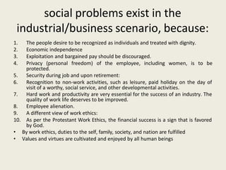 social problems exist in the
industrial/business scenario, because:
1. The people desire to be recognized as individuals and treated with dignity.
2. Economic independence
3. Exploitation and bargained pay should be discouraged.
4. Privacy (personal freedom) of the employee, including women, is to be
protected.
5. Security during job and upon retirement:
6. Recognition to non-work activities, such as leisure, paid holiday on the day of
visit of a worthy, social service, and other developmental activities.
7. Hard work and productivity are very essential for the success of an industry. The
quality of work life deserves to be improved.
8. Employee alienation.
9. A different view of work ethics:
10. As per the Protestant Work Ethics, the financial success is a sign that is favored
by God.
• By work ethics, duties to the self, family, society, and nation are fulfilled
• Values and virtues are cultivated and enjoyed by all human beings
 