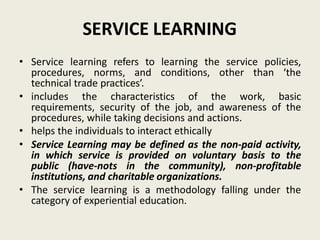 SERVICE LEARNING
• Service learning refers to learning the service policies,
procedures, norms, and conditions, other than ‘the
technical trade practices’.
• includes the characteristics of the work, basic
requirements, security of the job, and awareness of the
procedures, while taking decisions and actions.
• helps the individuals to interact ethically
• Service Learning may be defined as the non-paid activity,
in which service is provided on voluntary basis to the
public (have-nots in the community), non-profitable
institutions, and charitable organizations.
• The service learning is a methodology falling under the
category of experiential education.
 
